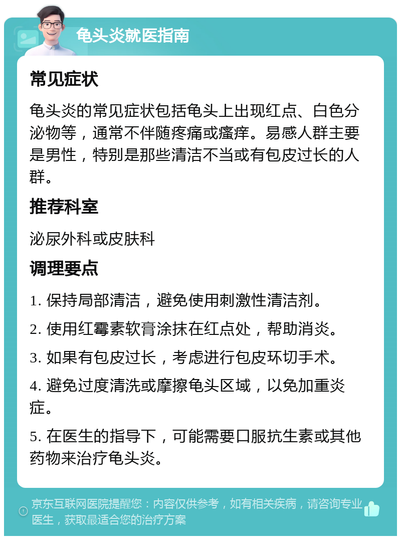 龟头炎就医指南 常见症状 龟头炎的常见症状包括龟头上出现红点、白色分泌物等，通常不伴随疼痛或瘙痒。易感人群主要是男性，特别是那些清洁不当或有包皮过长的人群。 推荐科室 泌尿外科或皮肤科 调理要点 1. 保持局部清洁，避免使用刺激性清洁剂。 2. 使用红霉素软膏涂抹在红点处，帮助消炎。 3. 如果有包皮过长，考虑进行包皮环切手术。 4. 避免过度清洗或摩擦龟头区域，以免加重炎症。 5. 在医生的指导下，可能需要口服抗生素或其他药物来治疗龟头炎。