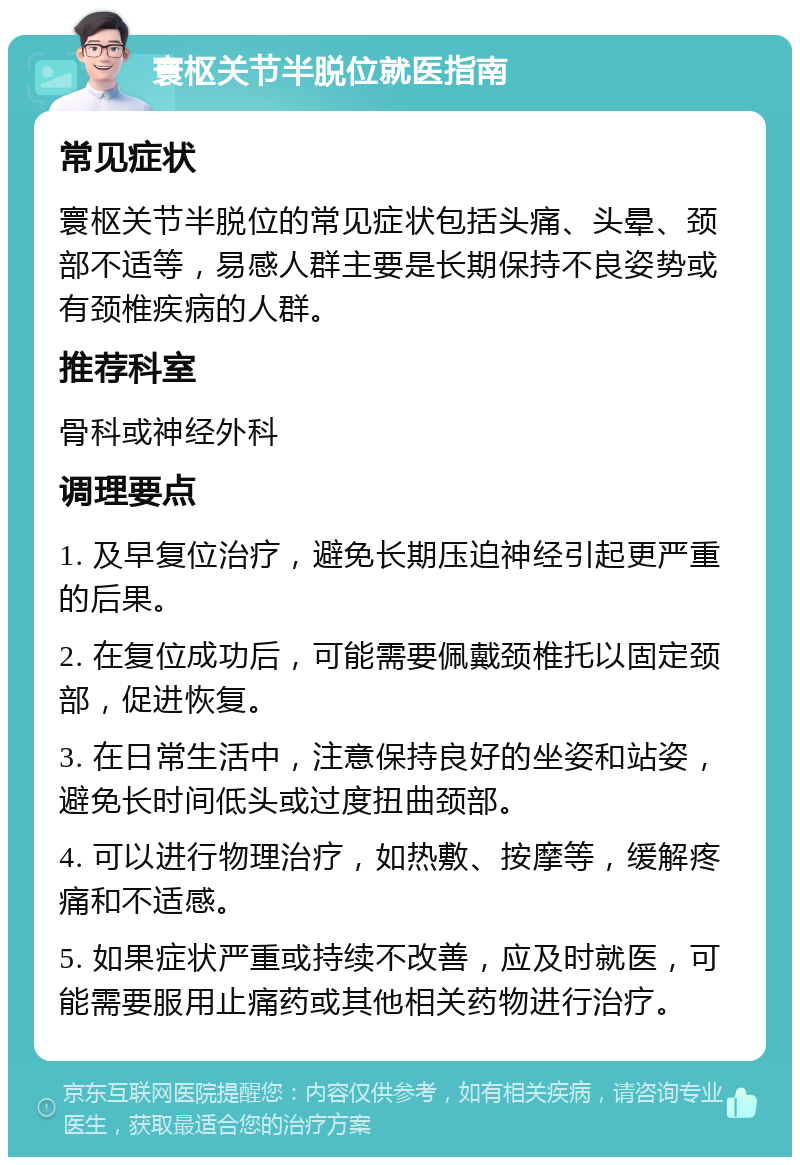 寰枢关节半脱位就医指南 常见症状 寰枢关节半脱位的常见症状包括头痛、头晕、颈部不适等，易感人群主要是长期保持不良姿势或有颈椎疾病的人群。 推荐科室 骨科或神经外科 调理要点 1. 及早复位治疗，避免长期压迫神经引起更严重的后果。 2. 在复位成功后，可能需要佩戴颈椎托以固定颈部，促进恢复。 3. 在日常生活中，注意保持良好的坐姿和站姿，避免长时间低头或过度扭曲颈部。 4. 可以进行物理治疗，如热敷、按摩等，缓解疼痛和不适感。 5. 如果症状严重或持续不改善，应及时就医，可能需要服用止痛药或其他相关药物进行治疗。