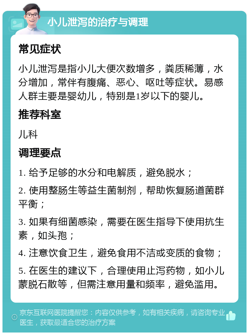 小儿泄泻的治疗与调理 常见症状 小儿泄泻是指小儿大便次数增多，粪质稀薄，水分增加，常伴有腹痛、恶心、呕吐等症状。易感人群主要是婴幼儿，特别是1岁以下的婴儿。 推荐科室 儿科 调理要点 1. 给予足够的水分和电解质，避免脱水； 2. 使用整肠生等益生菌制剂，帮助恢复肠道菌群平衡； 3. 如果有细菌感染，需要在医生指导下使用抗生素，如头孢； 4. 注意饮食卫生，避免食用不洁或变质的食物； 5. 在医生的建议下，合理使用止泻药物，如小儿蒙脱石散等，但需注意用量和频率，避免滥用。