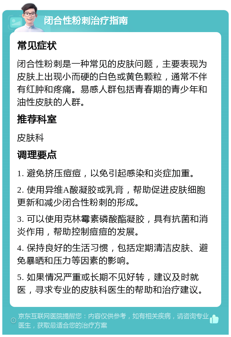 闭合性粉刺治疗指南 常见症状 闭合性粉刺是一种常见的皮肤问题，主要表现为皮肤上出现小而硬的白色或黄色颗粒，通常不伴有红肿和疼痛。易感人群包括青春期的青少年和油性皮肤的人群。 推荐科室 皮肤科 调理要点 1. 避免挤压痘痘，以免引起感染和炎症加重。 2. 使用异维A酸凝胶或乳膏，帮助促进皮肤细胞更新和减少闭合性粉刺的形成。 3. 可以使用克林霉素磷酸酯凝胶，具有抗菌和消炎作用，帮助控制痘痘的发展。 4. 保持良好的生活习惯，包括定期清洁皮肤、避免暴晒和压力等因素的影响。 5. 如果情况严重或长期不见好转，建议及时就医，寻求专业的皮肤科医生的帮助和治疗建议。