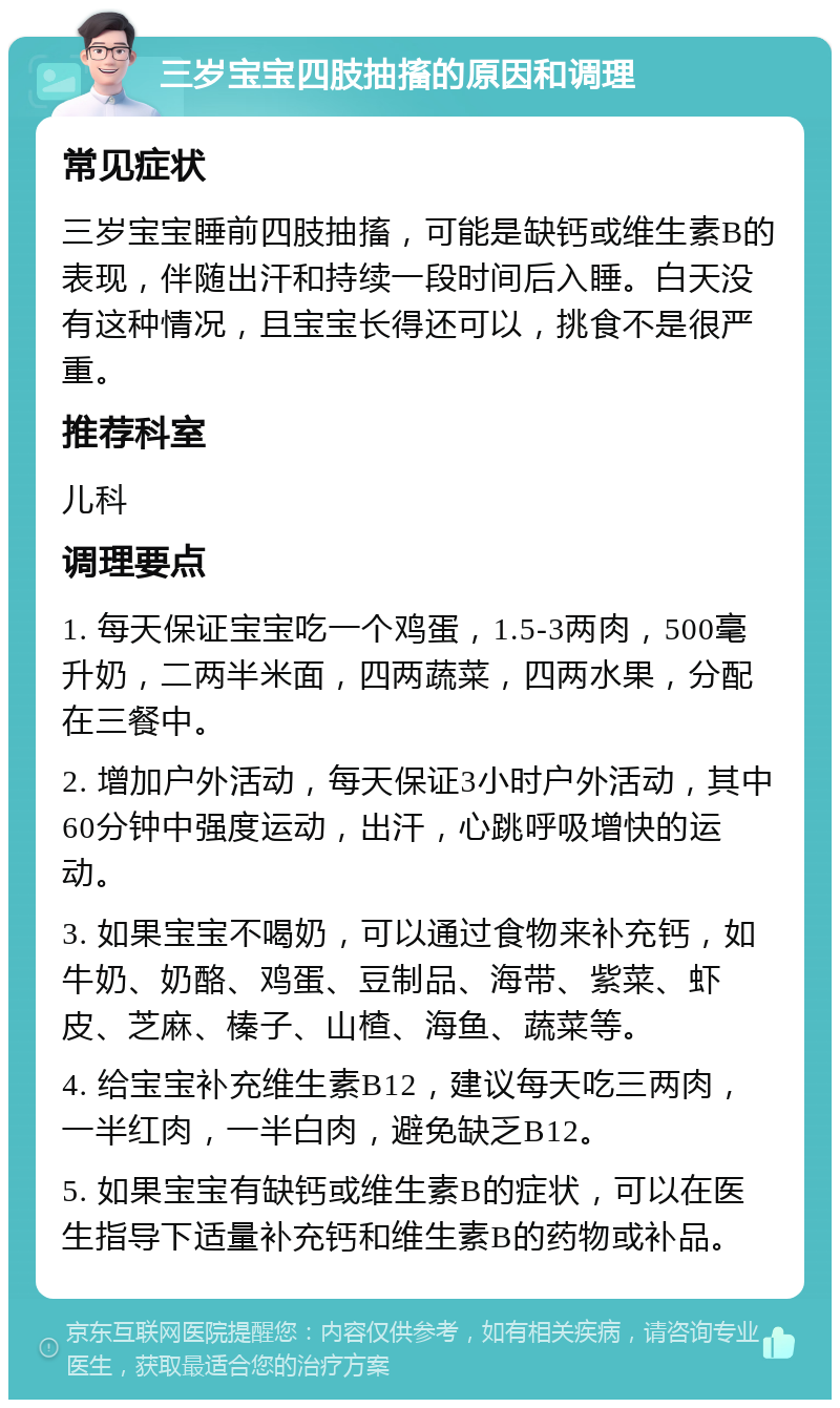 三岁宝宝四肢抽搐的原因和调理 常见症状 三岁宝宝睡前四肢抽搐，可能是缺钙或维生素B的表现，伴随出汗和持续一段时间后入睡。白天没有这种情况，且宝宝长得还可以，挑食不是很严重。 推荐科室 儿科 调理要点 1. 每天保证宝宝吃一个鸡蛋，1.5-3两肉，500毫升奶，二两半米面，四两蔬菜，四两水果，分配在三餐中。 2. 增加户外活动，每天保证3小时户外活动，其中60分钟中强度运动，出汗，心跳呼吸增快的运动。 3. 如果宝宝不喝奶，可以通过食物来补充钙，如牛奶、奶酪、鸡蛋、豆制品、海带、紫菜、虾皮、芝麻、榛子、山楂、海鱼、蔬菜等。 4. 给宝宝补充维生素B12，建议每天吃三两肉，一半红肉，一半白肉，避免缺乏B12。 5. 如果宝宝有缺钙或维生素B的症状，可以在医生指导下适量补充钙和维生素B的药物或补品。