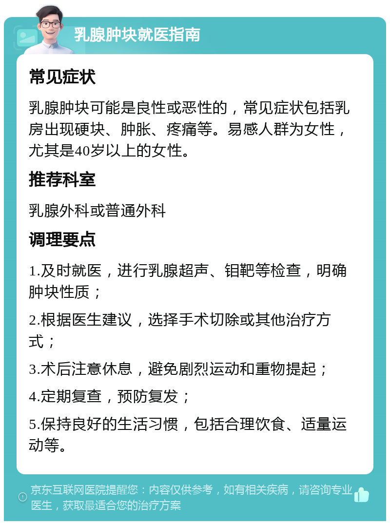 乳腺肿块就医指南 常见症状 乳腺肿块可能是良性或恶性的，常见症状包括乳房出现硬块、肿胀、疼痛等。易感人群为女性，尤其是40岁以上的女性。 推荐科室 乳腺外科或普通外科 调理要点 1.及时就医，进行乳腺超声、钼靶等检查，明确肿块性质； 2.根据医生建议，选择手术切除或其他治疗方式； 3.术后注意休息，避免剧烈运动和重物提起； 4.定期复查，预防复发； 5.保持良好的生活习惯，包括合理饮食、适量运动等。