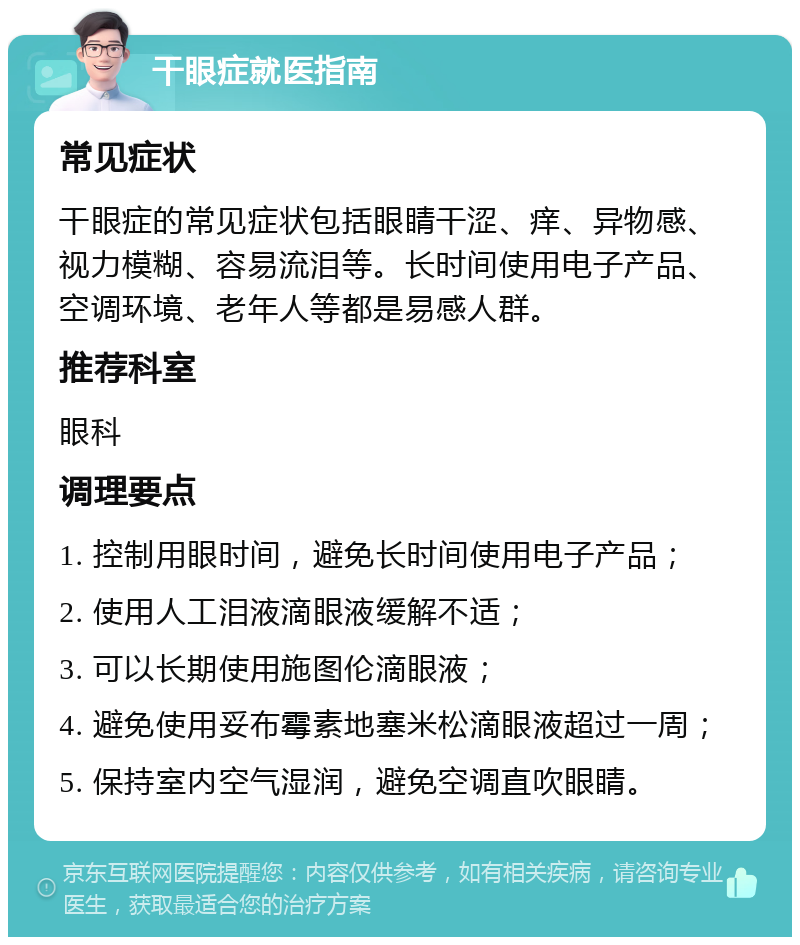 干眼症就医指南 常见症状 干眼症的常见症状包括眼睛干涩、痒、异物感、视力模糊、容易流泪等。长时间使用电子产品、空调环境、老年人等都是易感人群。 推荐科室 眼科 调理要点 1. 控制用眼时间，避免长时间使用电子产品； 2. 使用人工泪液滴眼液缓解不适； 3. 可以长期使用施图伦滴眼液； 4. 避免使用妥布霉素地塞米松滴眼液超过一周； 5. 保持室内空气湿润，避免空调直吹眼睛。