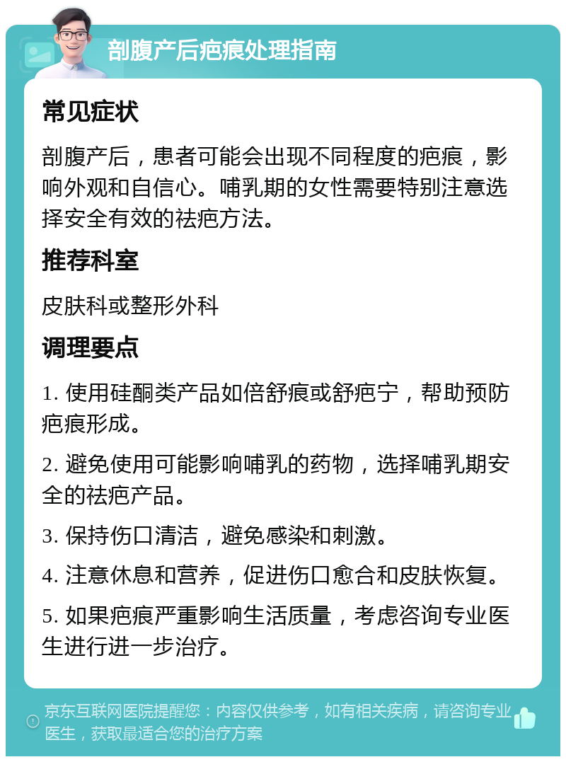 剖腹产后疤痕处理指南 常见症状 剖腹产后，患者可能会出现不同程度的疤痕，影响外观和自信心。哺乳期的女性需要特别注意选择安全有效的祛疤方法。 推荐科室 皮肤科或整形外科 调理要点 1. 使用硅酮类产品如倍舒痕或舒疤宁，帮助预防疤痕形成。 2. 避免使用可能影响哺乳的药物，选择哺乳期安全的祛疤产品。 3. 保持伤口清洁，避免感染和刺激。 4. 注意休息和营养，促进伤口愈合和皮肤恢复。 5. 如果疤痕严重影响生活质量，考虑咨询专业医生进行进一步治疗。