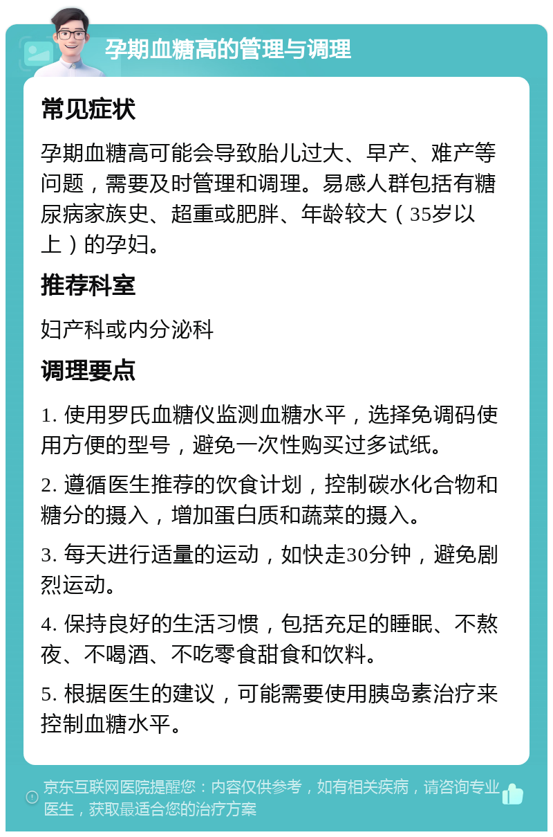 孕期血糖高的管理与调理 常见症状 孕期血糖高可能会导致胎儿过大、早产、难产等问题，需要及时管理和调理。易感人群包括有糖尿病家族史、超重或肥胖、年龄较大（35岁以上）的孕妇。 推荐科室 妇产科或内分泌科 调理要点 1. 使用罗氏血糖仪监测血糖水平，选择免调码使用方便的型号，避免一次性购买过多试纸。 2. 遵循医生推荐的饮食计划，控制碳水化合物和糖分的摄入，增加蛋白质和蔬菜的摄入。 3. 每天进行适量的运动，如快走30分钟，避免剧烈运动。 4. 保持良好的生活习惯，包括充足的睡眠、不熬夜、不喝酒、不吃零食甜食和饮料。 5. 根据医生的建议，可能需要使用胰岛素治疗来控制血糖水平。