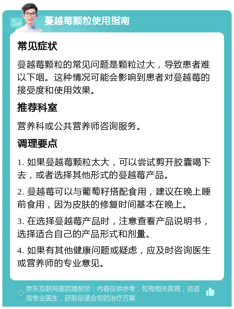 蔓越莓颗粒使用指南 常见症状 蔓越莓颗粒的常见问题是颗粒过大，导致患者难以下咽。这种情况可能会影响到患者对蔓越莓的接受度和使用效果。 推荐科室 营养科或公共营养师咨询服务。 调理要点 1. 如果蔓越莓颗粒太大，可以尝试剪开胶囊喝下去，或者选择其他形式的蔓越莓产品。 2. 蔓越莓可以与葡萄籽搭配食用，建议在晚上睡前食用，因为皮肤的修复时间基本在晚上。 3. 在选择蔓越莓产品时，注意查看产品说明书，选择适合自己的产品形式和剂量。 4. 如果有其他健康问题或疑虑，应及时咨询医生或营养师的专业意见。