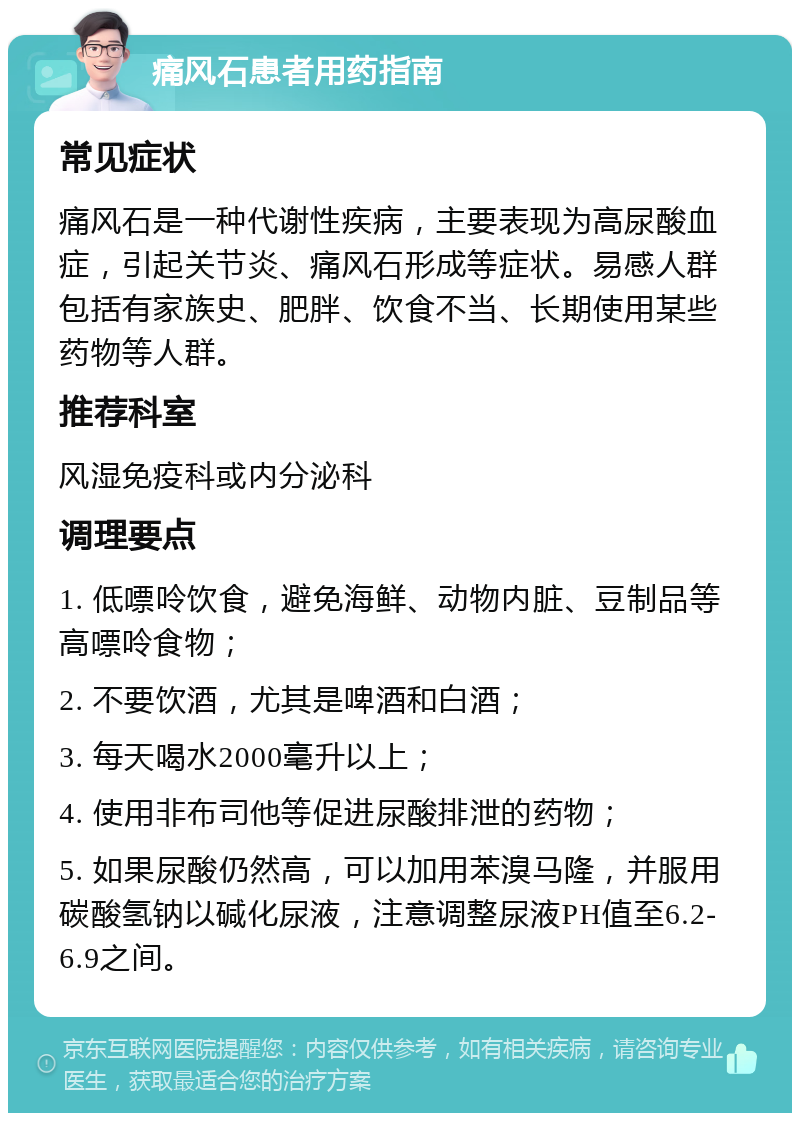 痛风石患者用药指南 常见症状 痛风石是一种代谢性疾病，主要表现为高尿酸血症，引起关节炎、痛风石形成等症状。易感人群包括有家族史、肥胖、饮食不当、长期使用某些药物等人群。 推荐科室 风湿免疫科或内分泌科 调理要点 1. 低嘌呤饮食，避免海鲜、动物内脏、豆制品等高嘌呤食物； 2. 不要饮酒，尤其是啤酒和白酒； 3. 每天喝水2000毫升以上； 4. 使用非布司他等促进尿酸排泄的药物； 5. 如果尿酸仍然高，可以加用苯溴马隆，并服用碳酸氢钠以碱化尿液，注意调整尿液PH值至6.2-6.9之间。