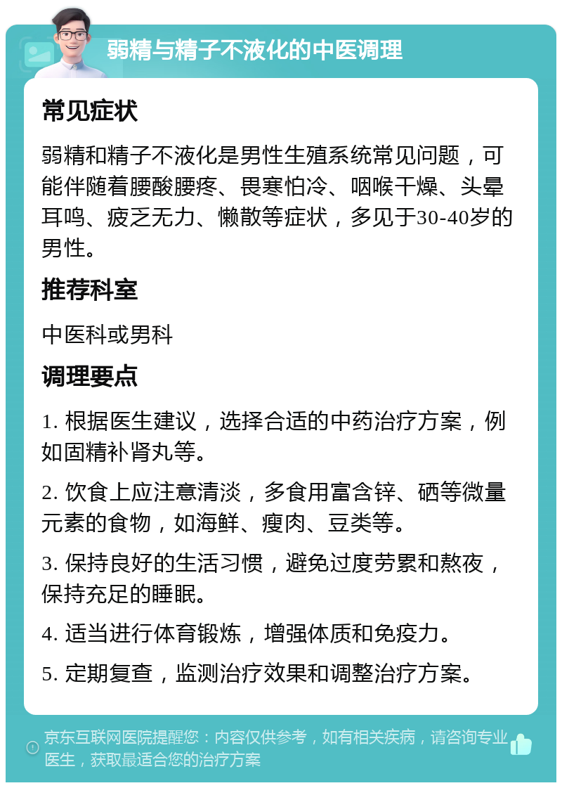 弱精与精子不液化的中医调理 常见症状 弱精和精子不液化是男性生殖系统常见问题，可能伴随着腰酸腰疼、畏寒怕冷、咽喉干燥、头晕耳鸣、疲乏无力、懒散等症状，多见于30-40岁的男性。 推荐科室 中医科或男科 调理要点 1. 根据医生建议，选择合适的中药治疗方案，例如固精补肾丸等。 2. 饮食上应注意清淡，多食用富含锌、硒等微量元素的食物，如海鲜、瘦肉、豆类等。 3. 保持良好的生活习惯，避免过度劳累和熬夜，保持充足的睡眠。 4. 适当进行体育锻炼，增强体质和免疫力。 5. 定期复查，监测治疗效果和调整治疗方案。