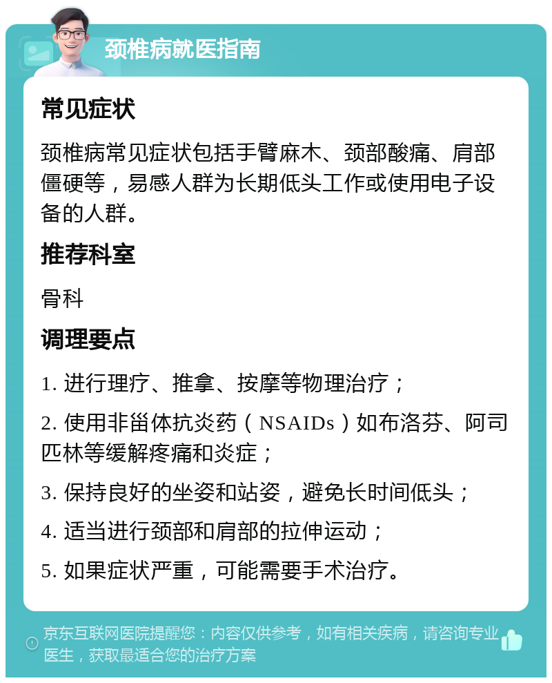 颈椎病就医指南 常见症状 颈椎病常见症状包括手臂麻木、颈部酸痛、肩部僵硬等，易感人群为长期低头工作或使用电子设备的人群。 推荐科室 骨科 调理要点 1. 进行理疗、推拿、按摩等物理治疗； 2. 使用非甾体抗炎药（NSAIDs）如布洛芬、阿司匹林等缓解疼痛和炎症； 3. 保持良好的坐姿和站姿，避免长时间低头； 4. 适当进行颈部和肩部的拉伸运动； 5. 如果症状严重，可能需要手术治疗。