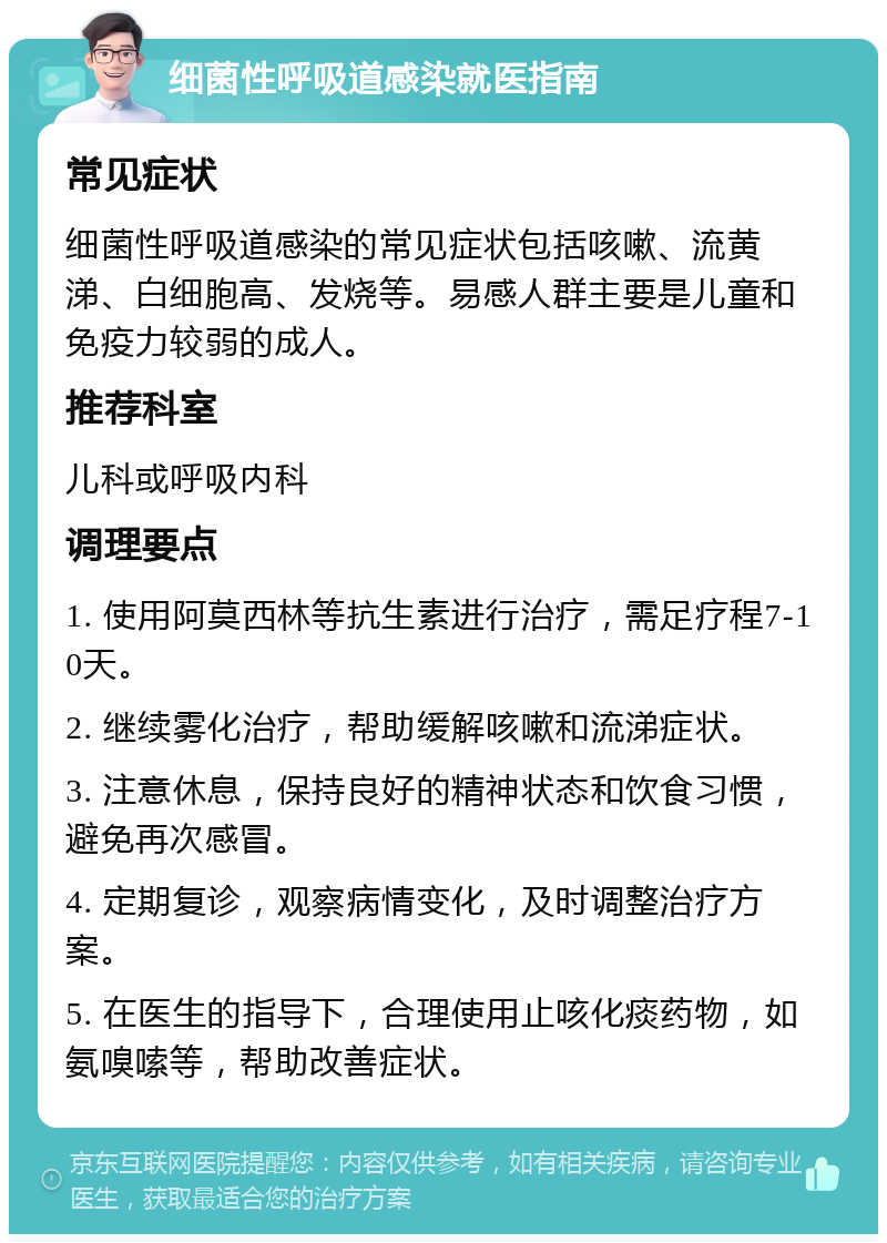 细菌性呼吸道感染就医指南 常见症状 细菌性呼吸道感染的常见症状包括咳嗽、流黄涕、白细胞高、发烧等。易感人群主要是儿童和免疫力较弱的成人。 推荐科室 儿科或呼吸内科 调理要点 1. 使用阿莫西林等抗生素进行治疗，需足疗程7-10天。 2. 继续雾化治疗，帮助缓解咳嗽和流涕症状。 3. 注意休息，保持良好的精神状态和饮食习惯，避免再次感冒。 4. 定期复诊，观察病情变化，及时调整治疗方案。 5. 在医生的指导下，合理使用止咳化痰药物，如氨嗅嗦等，帮助改善症状。