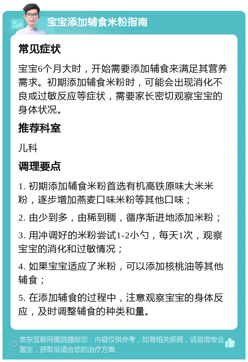 宝宝添加辅食米粉指南 常见症状 宝宝6个月大时，开始需要添加辅食来满足其营养需求。初期添加辅食米粉时，可能会出现消化不良或过敏反应等症状，需要家长密切观察宝宝的身体状况。 推荐科室 儿科 调理要点 1. 初期添加辅食米粉首选有机高铁原味大米米粉，逐步增加燕麦口味米粉等其他口味； 2. 由少到多，由稀到稠，循序渐进地添加米粉； 3. 用冲调好的米粉尝试1-2小勺，每天1次，观察宝宝的消化和过敏情况； 4. 如果宝宝适应了米粉，可以添加核桃油等其他辅食； 5. 在添加辅食的过程中，注意观察宝宝的身体反应，及时调整辅食的种类和量。