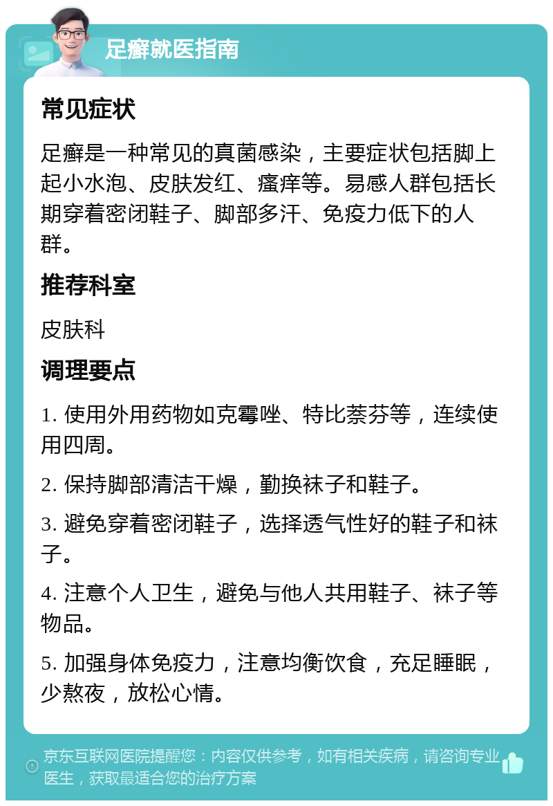 足癣就医指南 常见症状 足癣是一种常见的真菌感染，主要症状包括脚上起小水泡、皮肤发红、瘙痒等。易感人群包括长期穿着密闭鞋子、脚部多汗、免疫力低下的人群。 推荐科室 皮肤科 调理要点 1. 使用外用药物如克霉唑、特比萘芬等，连续使用四周。 2. 保持脚部清洁干燥，勤换袜子和鞋子。 3. 避免穿着密闭鞋子，选择透气性好的鞋子和袜子。 4. 注意个人卫生，避免与他人共用鞋子、袜子等物品。 5. 加强身体免疫力，注意均衡饮食，充足睡眠，少熬夜，放松心情。