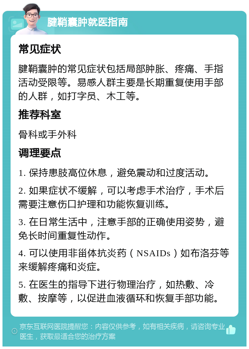 腱鞘囊肿就医指南 常见症状 腱鞘囊肿的常见症状包括局部肿胀、疼痛、手指活动受限等。易感人群主要是长期重复使用手部的人群，如打字员、木工等。 推荐科室 骨科或手外科 调理要点 1. 保持患肢高位休息，避免震动和过度活动。 2. 如果症状不缓解，可以考虑手术治疗，手术后需要注意伤口护理和功能恢复训练。 3. 在日常生活中，注意手部的正确使用姿势，避免长时间重复性动作。 4. 可以使用非甾体抗炎药（NSAIDs）如布洛芬等来缓解疼痛和炎症。 5. 在医生的指导下进行物理治疗，如热敷、冷敷、按摩等，以促进血液循环和恢复手部功能。