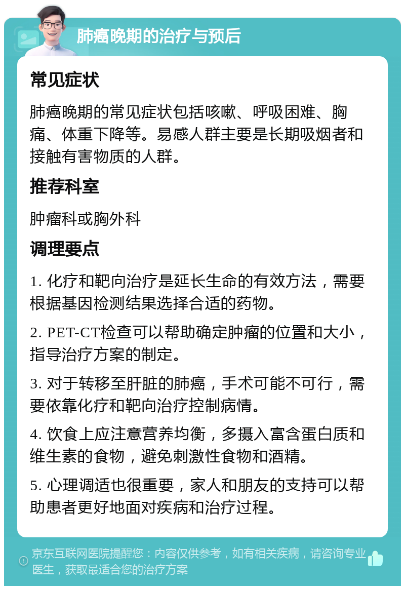 肺癌晚期的治疗与预后 常见症状 肺癌晚期的常见症状包括咳嗽、呼吸困难、胸痛、体重下降等。易感人群主要是长期吸烟者和接触有害物质的人群。 推荐科室 肿瘤科或胸外科 调理要点 1. 化疗和靶向治疗是延长生命的有效方法，需要根据基因检测结果选择合适的药物。 2. PET-CT检查可以帮助确定肿瘤的位置和大小，指导治疗方案的制定。 3. 对于转移至肝脏的肺癌，手术可能不可行，需要依靠化疗和靶向治疗控制病情。 4. 饮食上应注意营养均衡，多摄入富含蛋白质和维生素的食物，避免刺激性食物和酒精。 5. 心理调适也很重要，家人和朋友的支持可以帮助患者更好地面对疾病和治疗过程。