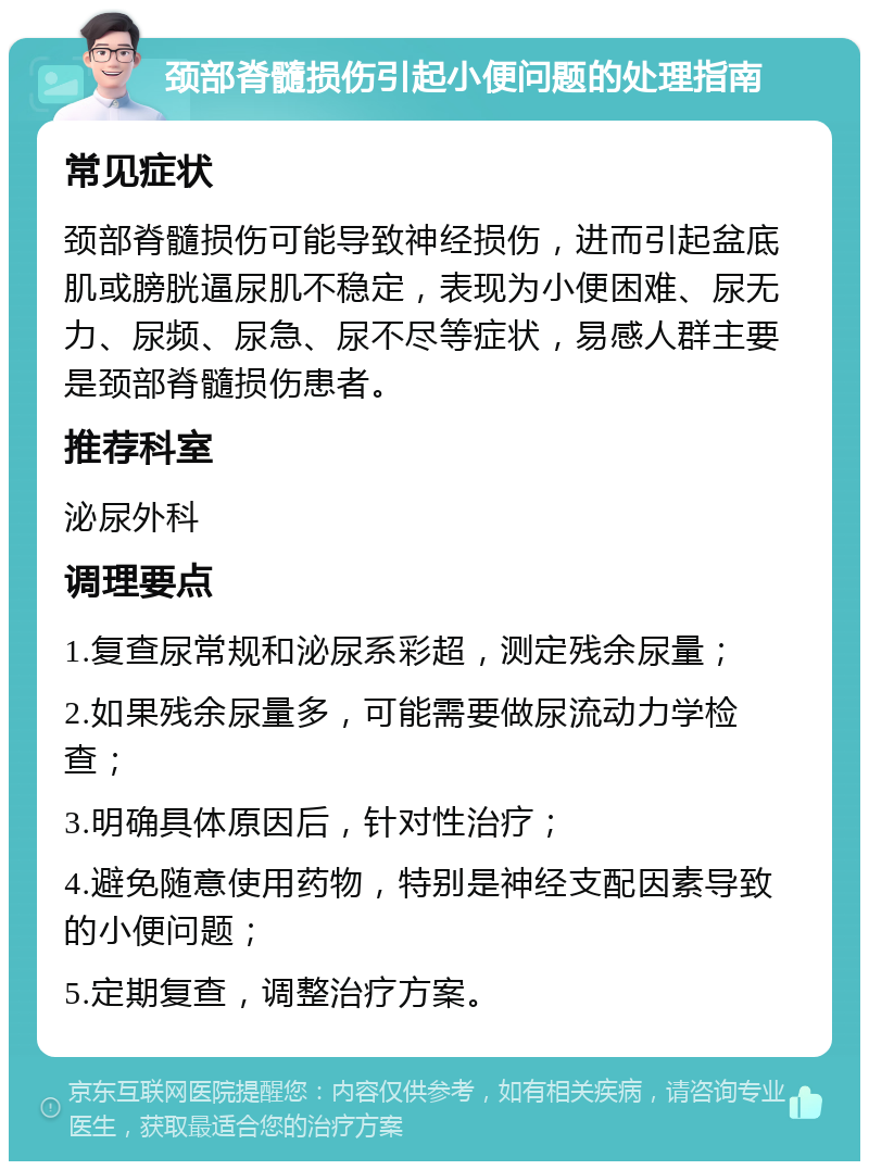 颈部脊髓损伤引起小便问题的处理指南 常见症状 颈部脊髓损伤可能导致神经损伤，进而引起盆底肌或膀胱逼尿肌不稳定，表现为小便困难、尿无力、尿频、尿急、尿不尽等症状，易感人群主要是颈部脊髓损伤患者。 推荐科室 泌尿外科 调理要点 1.复查尿常规和泌尿系彩超，测定残余尿量； 2.如果残余尿量多，可能需要做尿流动力学检查； 3.明确具体原因后，针对性治疗； 4.避免随意使用药物，特别是神经支配因素导致的小便问题； 5.定期复查，调整治疗方案。