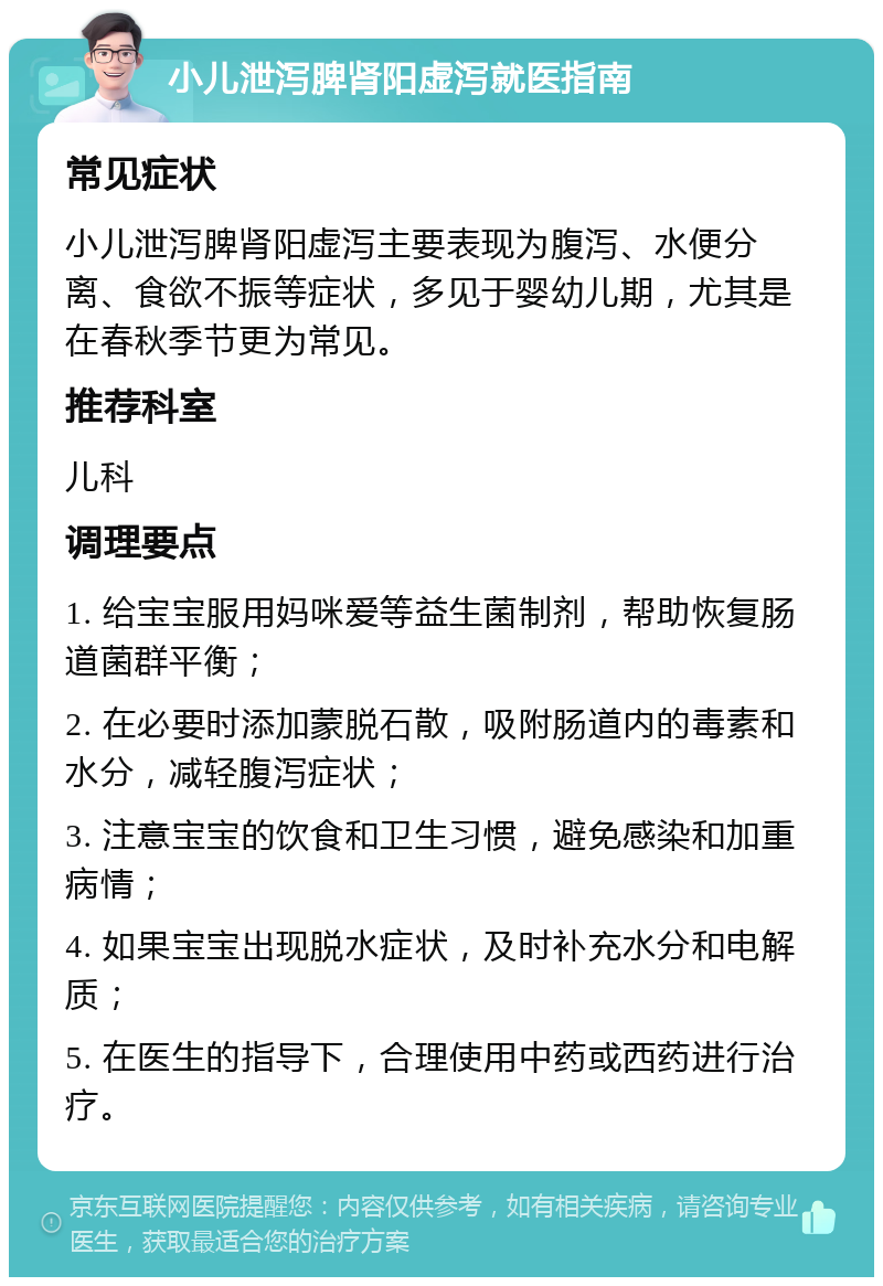 小儿泄泻脾肾阳虚泻就医指南 常见症状 小儿泄泻脾肾阳虚泻主要表现为腹泻、水便分离、食欲不振等症状，多见于婴幼儿期，尤其是在春秋季节更为常见。 推荐科室 儿科 调理要点 1. 给宝宝服用妈咪爱等益生菌制剂，帮助恢复肠道菌群平衡； 2. 在必要时添加蒙脱石散，吸附肠道内的毒素和水分，减轻腹泻症状； 3. 注意宝宝的饮食和卫生习惯，避免感染和加重病情； 4. 如果宝宝出现脱水症状，及时补充水分和电解质； 5. 在医生的指导下，合理使用中药或西药进行治疗。