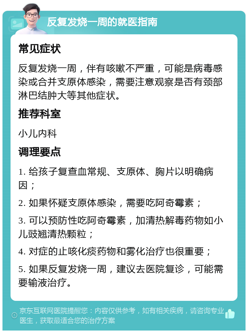 反复发烧一周的就医指南 常见症状 反复发烧一周，伴有咳嗽不严重，可能是病毒感染或合并支原体感染，需要注意观察是否有颈部淋巴结肿大等其他症状。 推荐科室 小儿内科 调理要点 1. 给孩子复查血常规、支原体、胸片以明确病因； 2. 如果怀疑支原体感染，需要吃阿奇霉素； 3. 可以预防性吃阿奇霉素，加清热解毒药物如小儿豉翘清热颗粒； 4. 对症的止咳化痰药物和雾化治疗也很重要； 5. 如果反复发烧一周，建议去医院复诊，可能需要输液治疗。