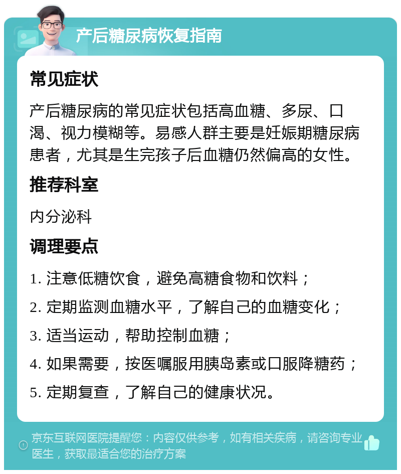 产后糖尿病恢复指南 常见症状 产后糖尿病的常见症状包括高血糖、多尿、口渴、视力模糊等。易感人群主要是妊娠期糖尿病患者，尤其是生完孩子后血糖仍然偏高的女性。 推荐科室 内分泌科 调理要点 1. 注意低糖饮食，避免高糖食物和饮料； 2. 定期监测血糖水平，了解自己的血糖变化； 3. 适当运动，帮助控制血糖； 4. 如果需要，按医嘱服用胰岛素或口服降糖药； 5. 定期复查，了解自己的健康状况。