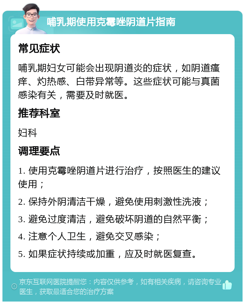 哺乳期使用克霉唑阴道片指南 常见症状 哺乳期妇女可能会出现阴道炎的症状，如阴道瘙痒、灼热感、白带异常等。这些症状可能与真菌感染有关，需要及时就医。 推荐科室 妇科 调理要点 1. 使用克霉唑阴道片进行治疗，按照医生的建议使用； 2. 保持外阴清洁干燥，避免使用刺激性洗液； 3. 避免过度清洁，避免破坏阴道的自然平衡； 4. 注意个人卫生，避免交叉感染； 5. 如果症状持续或加重，应及时就医复查。