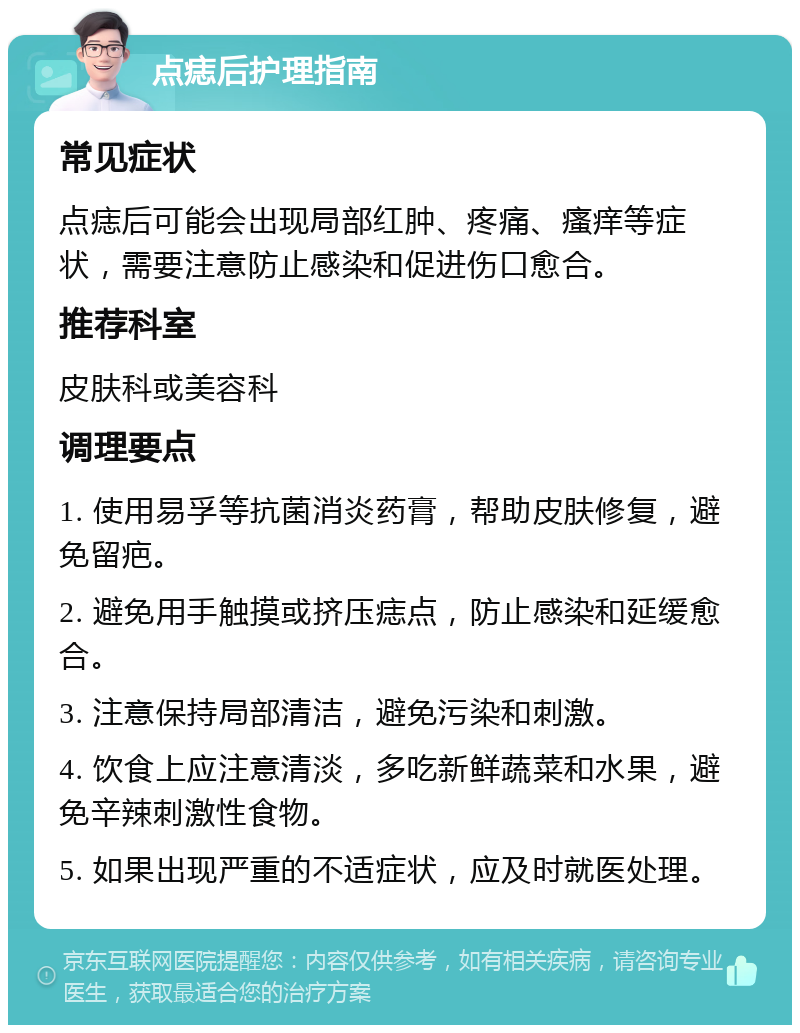 点痣后护理指南 常见症状 点痣后可能会出现局部红肿、疼痛、瘙痒等症状，需要注意防止感染和促进伤口愈合。 推荐科室 皮肤科或美容科 调理要点 1. 使用易孚等抗菌消炎药膏，帮助皮肤修复，避免留疤。 2. 避免用手触摸或挤压痣点，防止感染和延缓愈合。 3. 注意保持局部清洁，避免污染和刺激。 4. 饮食上应注意清淡，多吃新鲜蔬菜和水果，避免辛辣刺激性食物。 5. 如果出现严重的不适症状，应及时就医处理。