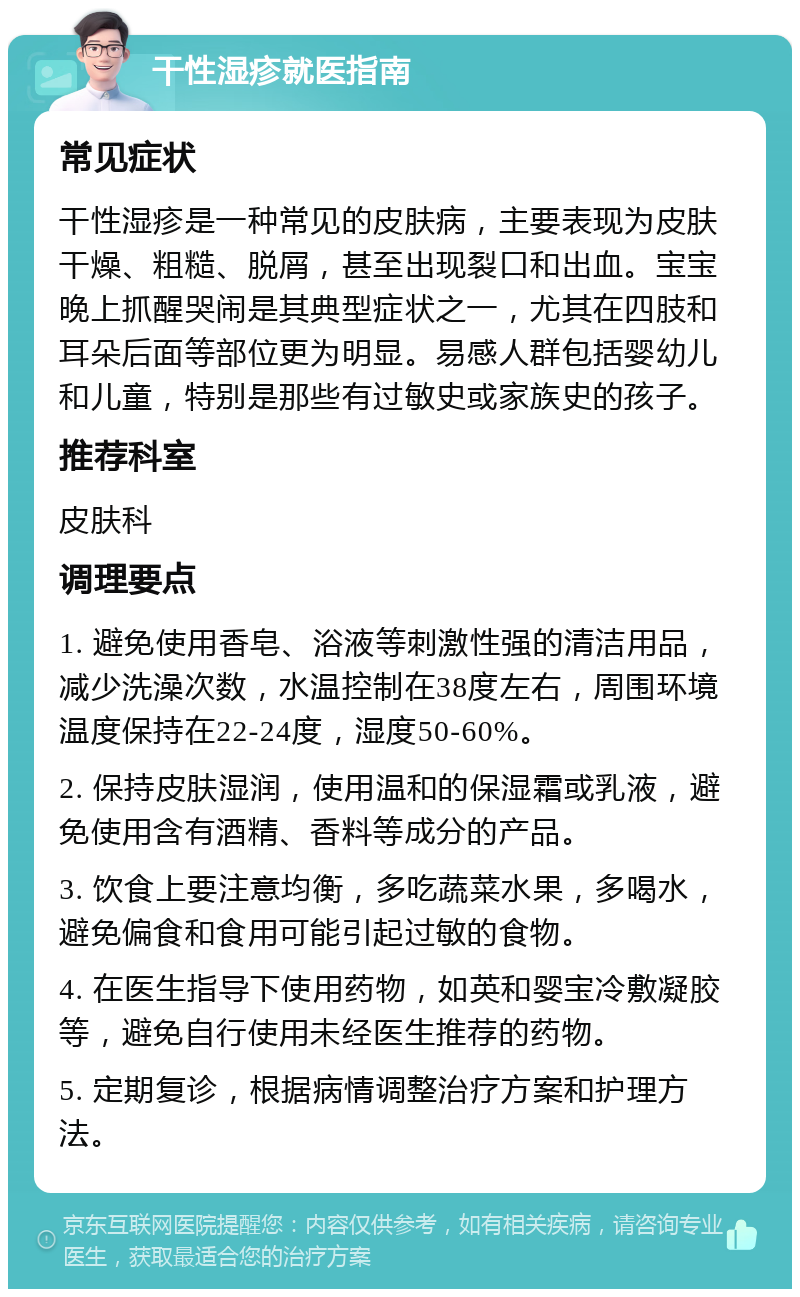 干性湿疹就医指南 常见症状 干性湿疹是一种常见的皮肤病，主要表现为皮肤干燥、粗糙、脱屑，甚至出现裂口和出血。宝宝晚上抓醒哭闹是其典型症状之一，尤其在四肢和耳朵后面等部位更为明显。易感人群包括婴幼儿和儿童，特别是那些有过敏史或家族史的孩子。 推荐科室 皮肤科 调理要点 1. 避免使用香皂、浴液等刺激性强的清洁用品，减少洗澡次数，水温控制在38度左右，周围环境温度保持在22-24度，湿度50-60%。 2. 保持皮肤湿润，使用温和的保湿霜或乳液，避免使用含有酒精、香料等成分的产品。 3. 饮食上要注意均衡，多吃蔬菜水果，多喝水，避免偏食和食用可能引起过敏的食物。 4. 在医生指导下使用药物，如英和婴宝冷敷凝胶等，避免自行使用未经医生推荐的药物。 5. 定期复诊，根据病情调整治疗方案和护理方法。