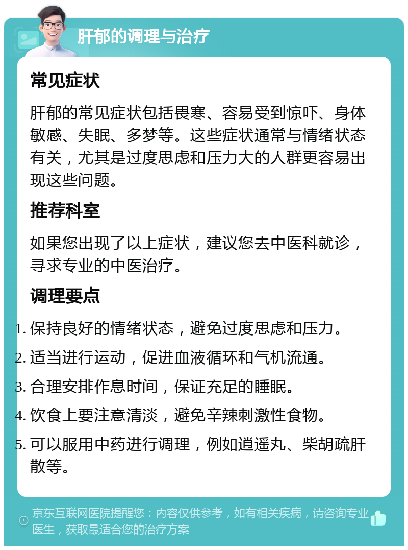 肝郁的调理与治疗 常见症状 肝郁的常见症状包括畏寒、容易受到惊吓、身体敏感、失眠、多梦等。这些症状通常与情绪状态有关，尤其是过度思虑和压力大的人群更容易出现这些问题。 推荐科室 如果您出现了以上症状，建议您去中医科就诊，寻求专业的中医治疗。 调理要点 保持良好的情绪状态，避免过度思虑和压力。 适当进行运动，促进血液循环和气机流通。 合理安排作息时间，保证充足的睡眠。 饮食上要注意清淡，避免辛辣刺激性食物。 可以服用中药进行调理，例如逍遥丸、柴胡疏肝散等。