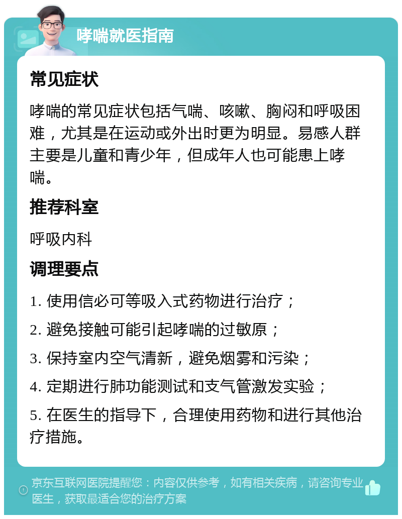 哮喘就医指南 常见症状 哮喘的常见症状包括气喘、咳嗽、胸闷和呼吸困难，尤其是在运动或外出时更为明显。易感人群主要是儿童和青少年，但成年人也可能患上哮喘。 推荐科室 呼吸内科 调理要点 1. 使用信必可等吸入式药物进行治疗； 2. 避免接触可能引起哮喘的过敏原； 3. 保持室内空气清新，避免烟雾和污染； 4. 定期进行肺功能测试和支气管激发实验； 5. 在医生的指导下，合理使用药物和进行其他治疗措施。