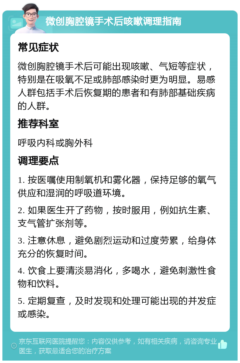 微创胸腔镜手术后咳嗽调理指南 常见症状 微创胸腔镜手术后可能出现咳嗽、气短等症状，特别是在吸氧不足或肺部感染时更为明显。易感人群包括手术后恢复期的患者和有肺部基础疾病的人群。 推荐科室 呼吸内科或胸外科 调理要点 1. 按医嘱使用制氧机和雾化器，保持足够的氧气供应和湿润的呼吸道环境。 2. 如果医生开了药物，按时服用，例如抗生素、支气管扩张剂等。 3. 注意休息，避免剧烈运动和过度劳累，给身体充分的恢复时间。 4. 饮食上要清淡易消化，多喝水，避免刺激性食物和饮料。 5. 定期复查，及时发现和处理可能出现的并发症或感染。