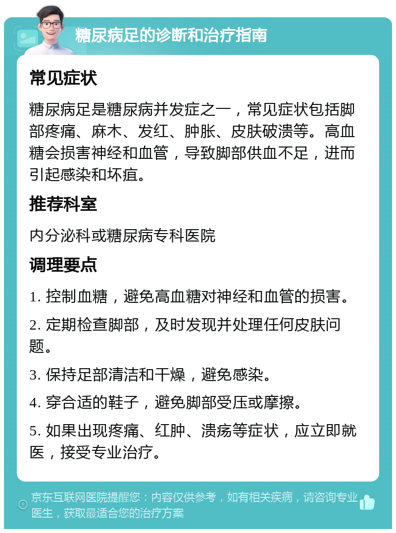 糖尿病足的诊断和治疗指南 常见症状 糖尿病足是糖尿病并发症之一，常见症状包括脚部疼痛、麻木、发红、肿胀、皮肤破溃等。高血糖会损害神经和血管，导致脚部供血不足，进而引起感染和坏疽。 推荐科室 内分泌科或糖尿病专科医院 调理要点 1. 控制血糖，避免高血糖对神经和血管的损害。 2. 定期检查脚部，及时发现并处理任何皮肤问题。 3. 保持足部清洁和干燥，避免感染。 4. 穿合适的鞋子，避免脚部受压或摩擦。 5. 如果出现疼痛、红肿、溃疡等症状，应立即就医，接受专业治疗。