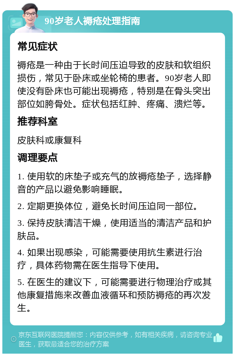 90岁老人褥疮处理指南 常见症状 褥疮是一种由于长时间压迫导致的皮肤和软组织损伤，常见于卧床或坐轮椅的患者。90岁老人即使没有卧床也可能出现褥疮，特别是在骨头突出部位如胯骨处。症状包括红肿、疼痛、溃烂等。 推荐科室 皮肤科或康复科 调理要点 1. 使用软的床垫子或充气的放褥疮垫子，选择静音的产品以避免影响睡眠。 2. 定期更换体位，避免长时间压迫同一部位。 3. 保持皮肤清洁干燥，使用适当的清洁产品和护肤品。 4. 如果出现感染，可能需要使用抗生素进行治疗，具体药物需在医生指导下使用。 5. 在医生的建议下，可能需要进行物理治疗或其他康复措施来改善血液循环和预防褥疮的再次发生。