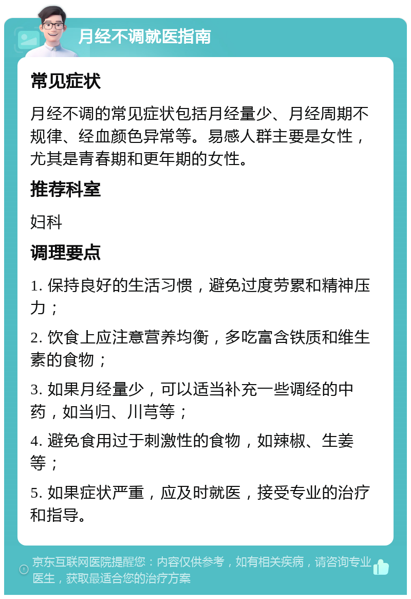 月经不调就医指南 常见症状 月经不调的常见症状包括月经量少、月经周期不规律、经血颜色异常等。易感人群主要是女性，尤其是青春期和更年期的女性。 推荐科室 妇科 调理要点 1. 保持良好的生活习惯，避免过度劳累和精神压力； 2. 饮食上应注意营养均衡，多吃富含铁质和维生素的食物； 3. 如果月经量少，可以适当补充一些调经的中药，如当归、川芎等； 4. 避免食用过于刺激性的食物，如辣椒、生姜等； 5. 如果症状严重，应及时就医，接受专业的治疗和指导。