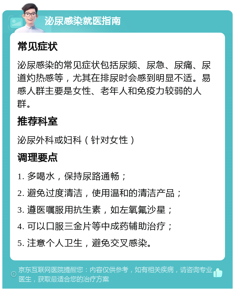 泌尿感染就医指南 常见症状 泌尿感染的常见症状包括尿频、尿急、尿痛、尿道灼热感等，尤其在排尿时会感到明显不适。易感人群主要是女性、老年人和免疫力较弱的人群。 推荐科室 泌尿外科或妇科（针对女性） 调理要点 1. 多喝水，保持尿路通畅； 2. 避免过度清洁，使用温和的清洁产品； 3. 遵医嘱服用抗生素，如左氧氟沙星； 4. 可以口服三金片等中成药辅助治疗； 5. 注意个人卫生，避免交叉感染。