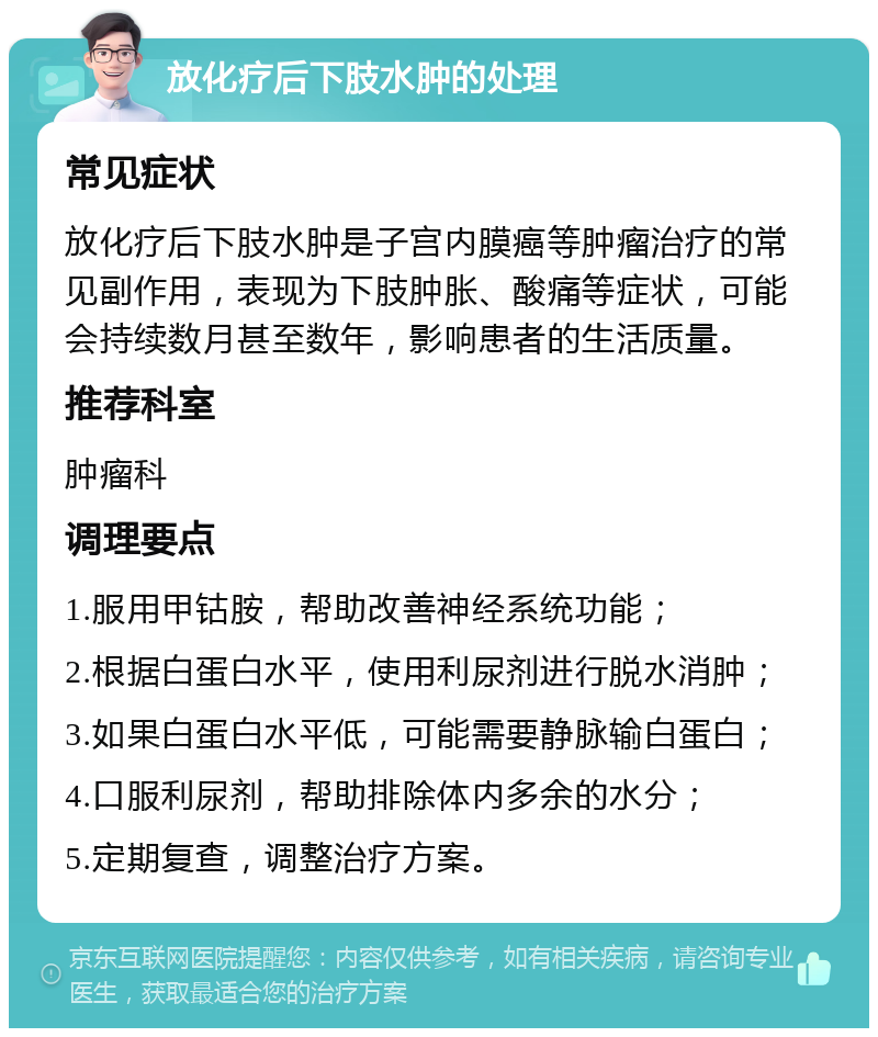 放化疗后下肢水肿的处理 常见症状 放化疗后下肢水肿是子宫内膜癌等肿瘤治疗的常见副作用，表现为下肢肿胀、酸痛等症状，可能会持续数月甚至数年，影响患者的生活质量。 推荐科室 肿瘤科 调理要点 1.服用甲钴胺，帮助改善神经系统功能； 2.根据白蛋白水平，使用利尿剂进行脱水消肿； 3.如果白蛋白水平低，可能需要静脉输白蛋白； 4.口服利尿剂，帮助排除体内多余的水分； 5.定期复查，调整治疗方案。