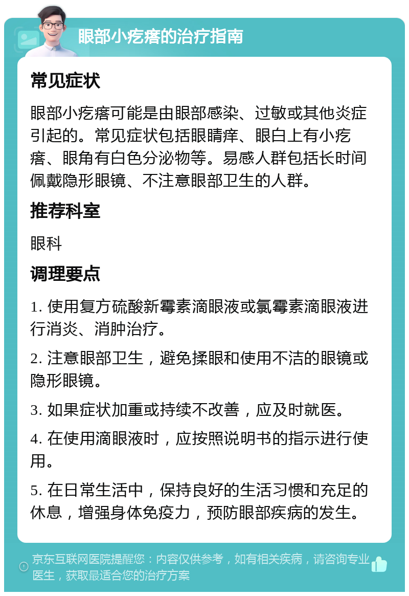 眼部小疙瘩的治疗指南 常见症状 眼部小疙瘩可能是由眼部感染、过敏或其他炎症引起的。常见症状包括眼睛痒、眼白上有小疙瘩、眼角有白色分泌物等。易感人群包括长时间佩戴隐形眼镜、不注意眼部卫生的人群。 推荐科室 眼科 调理要点 1. 使用复方硫酸新霉素滴眼液或氯霉素滴眼液进行消炎、消肿治疗。 2. 注意眼部卫生，避免揉眼和使用不洁的眼镜或隐形眼镜。 3. 如果症状加重或持续不改善，应及时就医。 4. 在使用滴眼液时，应按照说明书的指示进行使用。 5. 在日常生活中，保持良好的生活习惯和充足的休息，增强身体免疫力，预防眼部疾病的发生。