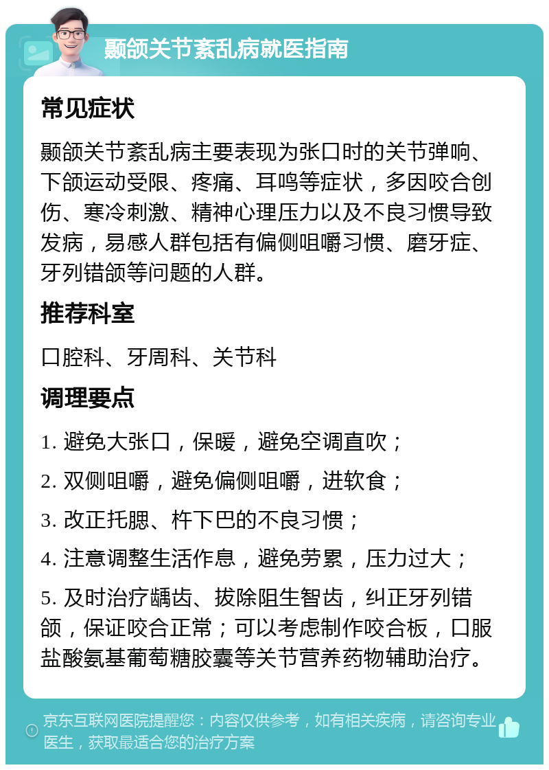 颞颌关节紊乱病就医指南 常见症状 颞颌关节紊乱病主要表现为张口时的关节弹响、下颌运动受限、疼痛、耳鸣等症状，多因咬合创伤、寒冷刺激、精神心理压力以及不良习惯导致发病，易感人群包括有偏侧咀嚼习惯、磨牙症、牙列错颌等问题的人群。 推荐科室 口腔科、牙周科、关节科 调理要点 1. 避免大张口，保暖，避免空调直吹； 2. 双侧咀嚼，避免偏侧咀嚼，进软食； 3. 改正托腮、杵下巴的不良习惯； 4. 注意调整生活作息，避免劳累，压力过大； 5. 及时治疗龋齿、拔除阻生智齿，纠正牙列错颌，保证咬合正常；可以考虑制作咬合板，口服盐酸氨基葡萄糖胶囊等关节营养药物辅助治疗。