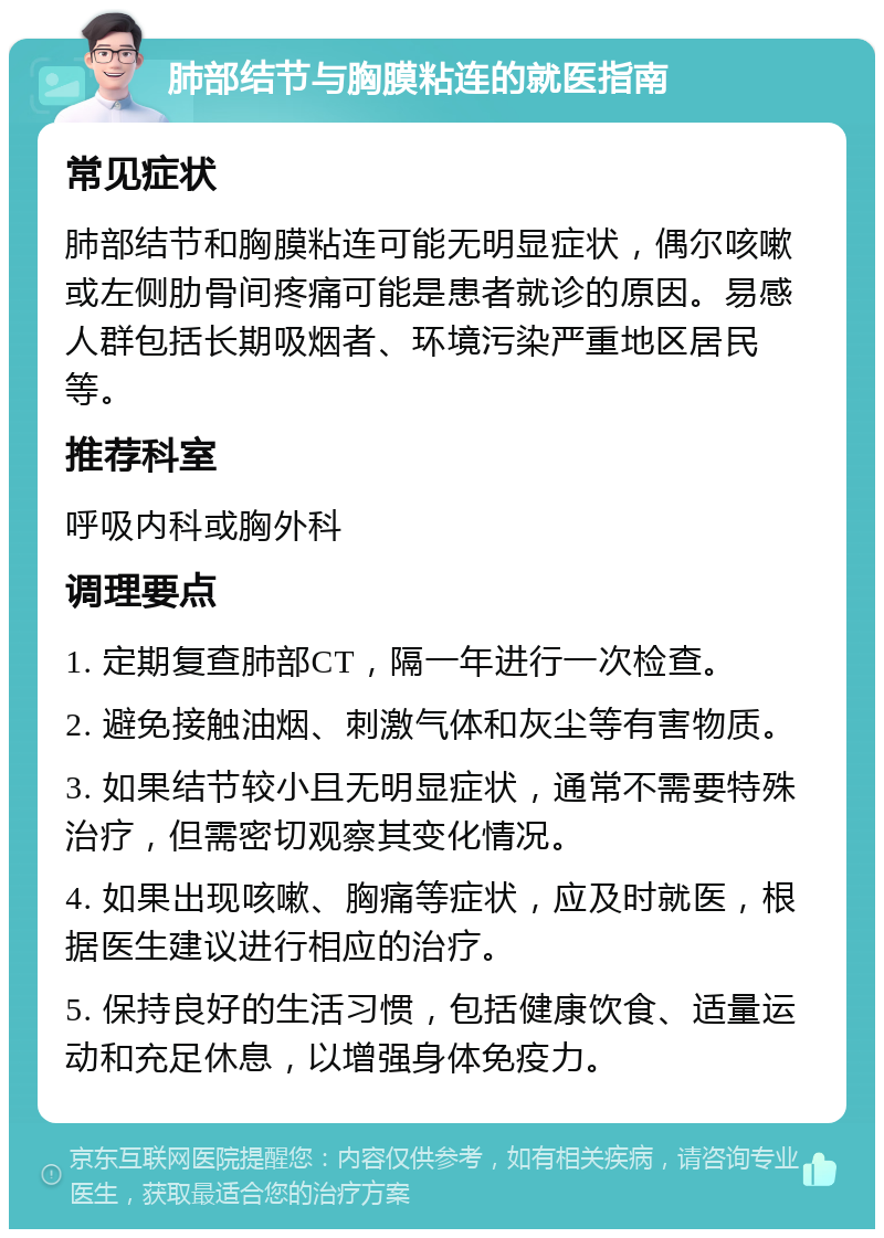 肺部结节与胸膜粘连的就医指南 常见症状 肺部结节和胸膜粘连可能无明显症状，偶尔咳嗽或左侧肋骨间疼痛可能是患者就诊的原因。易感人群包括长期吸烟者、环境污染严重地区居民等。 推荐科室 呼吸内科或胸外科 调理要点 1. 定期复查肺部CT，隔一年进行一次检查。 2. 避免接触油烟、刺激气体和灰尘等有害物质。 3. 如果结节较小且无明显症状，通常不需要特殊治疗，但需密切观察其变化情况。 4. 如果出现咳嗽、胸痛等症状，应及时就医，根据医生建议进行相应的治疗。 5. 保持良好的生活习惯，包括健康饮食、适量运动和充足休息，以增强身体免疫力。