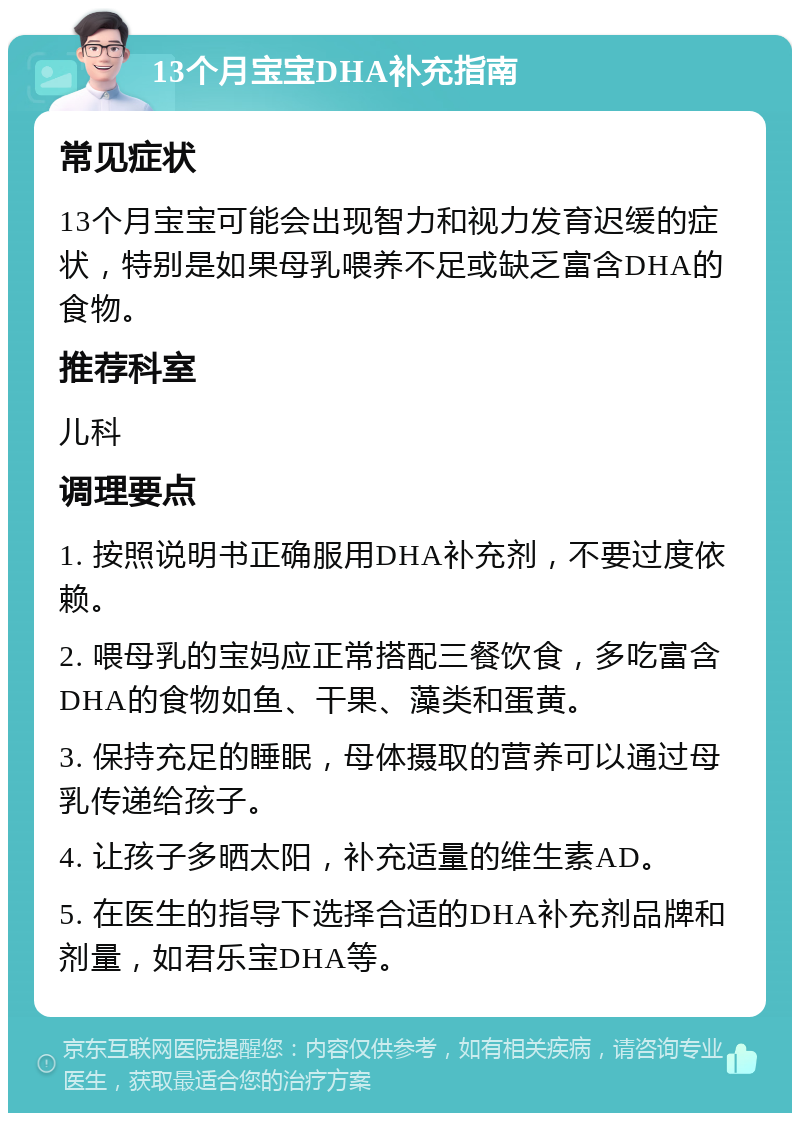 13个月宝宝DHA补充指南 常见症状 13个月宝宝可能会出现智力和视力发育迟缓的症状，特别是如果母乳喂养不足或缺乏富含DHA的食物。 推荐科室 儿科 调理要点 1. 按照说明书正确服用DHA补充剂，不要过度依赖。 2. 喂母乳的宝妈应正常搭配三餐饮食，多吃富含DHA的食物如鱼、干果、藻类和蛋黄。 3. 保持充足的睡眠，母体摄取的营养可以通过母乳传递给孩子。 4. 让孩子多晒太阳，补充适量的维生素AD。 5. 在医生的指导下选择合适的DHA补充剂品牌和剂量，如君乐宝DHA等。