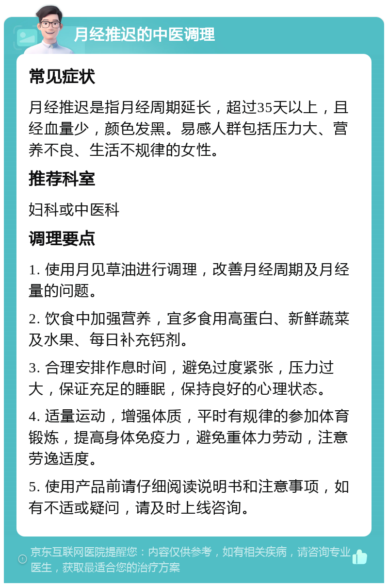 月经推迟的中医调理 常见症状 月经推迟是指月经周期延长，超过35天以上，且经血量少，颜色发黑。易感人群包括压力大、营养不良、生活不规律的女性。 推荐科室 妇科或中医科 调理要点 1. 使用月见草油进行调理，改善月经周期及月经量的问题。 2. 饮食中加强营养，宜多食用高蛋白、新鲜蔬菜及水果、每日补充钙剂。 3. 合理安排作息时间，避免过度紧张，压力过大，保证充足的睡眠，保持良好的心理状态。 4. 适量运动，增强体质，平时有规律的参加体育锻炼，提高身体免疫力，避免重体力劳动，注意劳逸适度。 5. 使用产品前请仔细阅读说明书和注意事项，如有不适或疑问，请及时上线咨询。