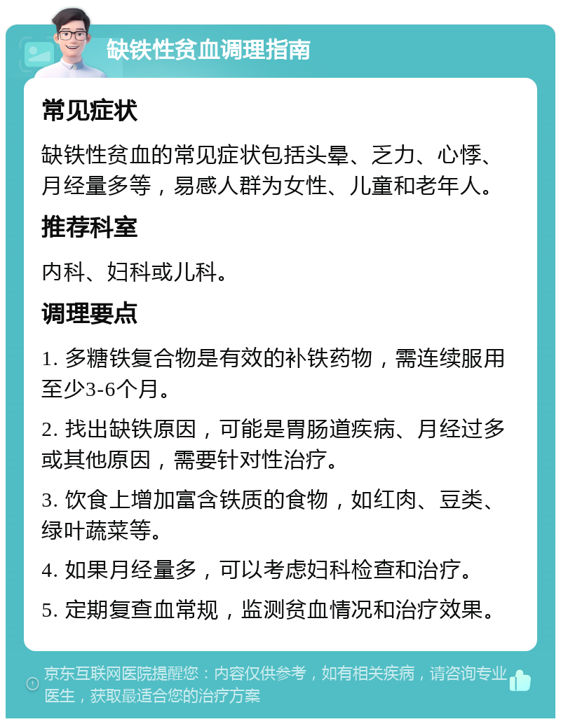 缺铁性贫血调理指南 常见症状 缺铁性贫血的常见症状包括头晕、乏力、心悸、月经量多等，易感人群为女性、儿童和老年人。 推荐科室 内科、妇科或儿科。 调理要点 1. 多糖铁复合物是有效的补铁药物，需连续服用至少3-6个月。 2. 找出缺铁原因，可能是胃肠道疾病、月经过多或其他原因，需要针对性治疗。 3. 饮食上增加富含铁质的食物，如红肉、豆类、绿叶蔬菜等。 4. 如果月经量多，可以考虑妇科检查和治疗。 5. 定期复查血常规，监测贫血情况和治疗效果。