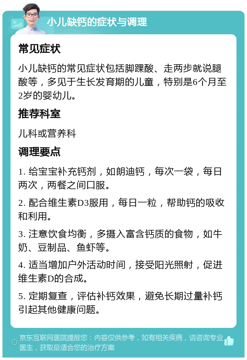 小儿缺钙的症状与调理 常见症状 小儿缺钙的常见症状包括脚踝酸、走两步就说腿酸等，多见于生长发育期的儿童，特别是6个月至2岁的婴幼儿。 推荐科室 儿科或营养科 调理要点 1. 给宝宝补充钙剂，如朗迪钙，每次一袋，每日两次，两餐之间口服。 2. 配合维生素D3服用，每日一粒，帮助钙的吸收和利用。 3. 注意饮食均衡，多摄入富含钙质的食物，如牛奶、豆制品、鱼虾等。 4. 适当增加户外活动时间，接受阳光照射，促进维生素D的合成。 5. 定期复查，评估补钙效果，避免长期过量补钙引起其他健康问题。