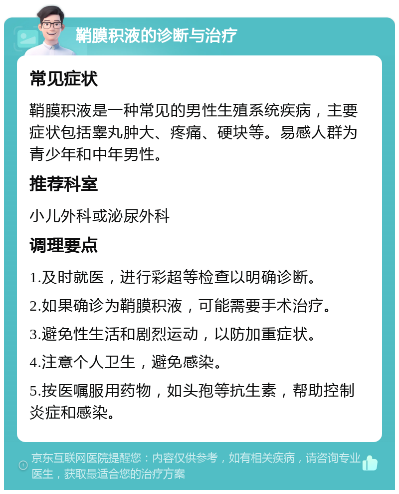 鞘膜积液的诊断与治疗 常见症状 鞘膜积液是一种常见的男性生殖系统疾病，主要症状包括睾丸肿大、疼痛、硬块等。易感人群为青少年和中年男性。 推荐科室 小儿外科或泌尿外科 调理要点 1.及时就医，进行彩超等检查以明确诊断。 2.如果确诊为鞘膜积液，可能需要手术治疗。 3.避免性生活和剧烈运动，以防加重症状。 4.注意个人卫生，避免感染。 5.按医嘱服用药物，如头孢等抗生素，帮助控制炎症和感染。