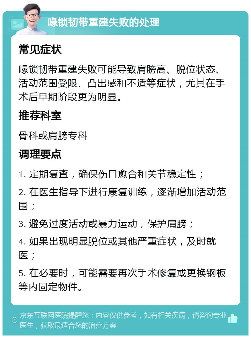 喙锁韧带重建失败的处理 常见症状 喙锁韧带重建失败可能导致肩膀高、脱位状态、活动范围受限、凸出感和不适等症状，尤其在手术后早期阶段更为明显。 推荐科室 骨科或肩膀专科 调理要点 1. 定期复查，确保伤口愈合和关节稳定性； 2. 在医生指导下进行康复训练，逐渐增加活动范围； 3. 避免过度活动或暴力运动，保护肩膀； 4. 如果出现明显脱位或其他严重症状，及时就医； 5. 在必要时，可能需要再次手术修复或更换钢板等内固定物件。