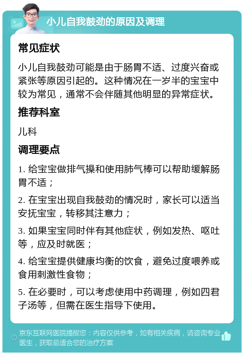 小儿自我鼓劲的原因及调理 常见症状 小儿自我鼓劲可能是由于肠胃不适、过度兴奋或紧张等原因引起的。这种情况在一岁半的宝宝中较为常见，通常不会伴随其他明显的异常症状。 推荐科室 儿科 调理要点 1. 给宝宝做排气操和使用肺气棒可以帮助缓解肠胃不适； 2. 在宝宝出现自我鼓劲的情况时，家长可以适当安抚宝宝，转移其注意力； 3. 如果宝宝同时伴有其他症状，例如发热、呕吐等，应及时就医； 4. 给宝宝提供健康均衡的饮食，避免过度喂养或食用刺激性食物； 5. 在必要时，可以考虑使用中药调理，例如四君子汤等，但需在医生指导下使用。