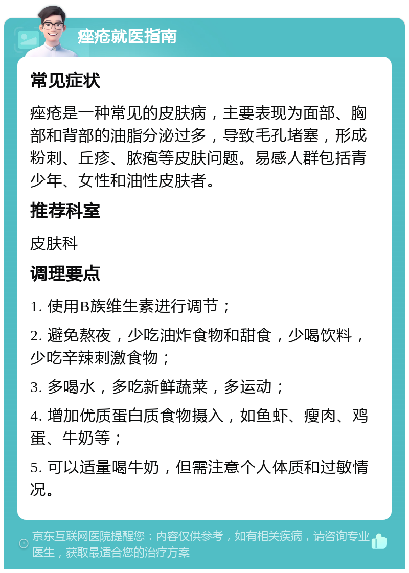 痤疮就医指南 常见症状 痤疮是一种常见的皮肤病，主要表现为面部、胸部和背部的油脂分泌过多，导致毛孔堵塞，形成粉刺、丘疹、脓疱等皮肤问题。易感人群包括青少年、女性和油性皮肤者。 推荐科室 皮肤科 调理要点 1. 使用B族维生素进行调节； 2. 避免熬夜，少吃油炸食物和甜食，少喝饮料，少吃辛辣刺激食物； 3. 多喝水，多吃新鲜蔬菜，多运动； 4. 增加优质蛋白质食物摄入，如鱼虾、瘦肉、鸡蛋、牛奶等； 5. 可以适量喝牛奶，但需注意个人体质和过敏情况。