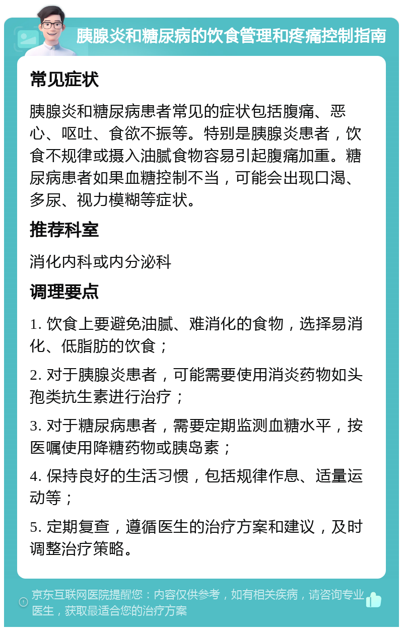 胰腺炎和糖尿病的饮食管理和疼痛控制指南 常见症状 胰腺炎和糖尿病患者常见的症状包括腹痛、恶心、呕吐、食欲不振等。特别是胰腺炎患者，饮食不规律或摄入油腻食物容易引起腹痛加重。糖尿病患者如果血糖控制不当，可能会出现口渴、多尿、视力模糊等症状。 推荐科室 消化内科或内分泌科 调理要点 1. 饮食上要避免油腻、难消化的食物，选择易消化、低脂肪的饮食； 2. 对于胰腺炎患者，可能需要使用消炎药物如头孢类抗生素进行治疗； 3. 对于糖尿病患者，需要定期监测血糖水平，按医嘱使用降糖药物或胰岛素； 4. 保持良好的生活习惯，包括规律作息、适量运动等； 5. 定期复查，遵循医生的治疗方案和建议，及时调整治疗策略。