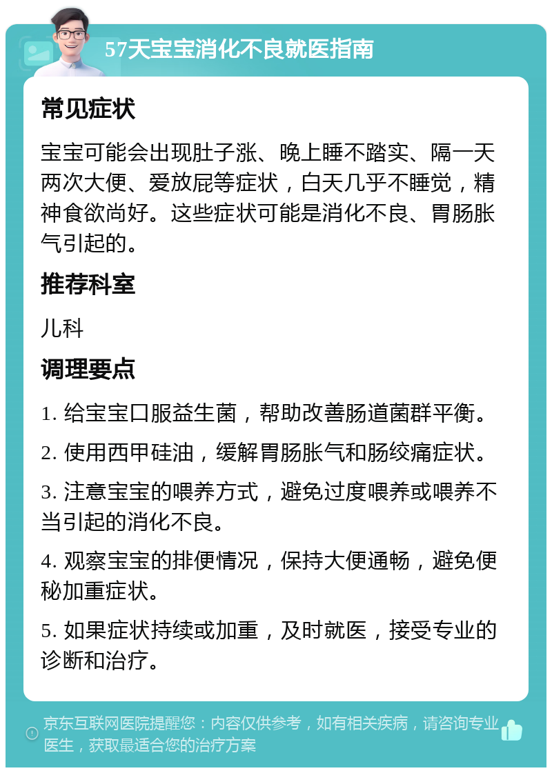 57天宝宝消化不良就医指南 常见症状 宝宝可能会出现肚子涨、晚上睡不踏实、隔一天两次大便、爱放屁等症状，白天几乎不睡觉，精神食欲尚好。这些症状可能是消化不良、胃肠胀气引起的。 推荐科室 儿科 调理要点 1. 给宝宝口服益生菌，帮助改善肠道菌群平衡。 2. 使用西甲硅油，缓解胃肠胀气和肠绞痛症状。 3. 注意宝宝的喂养方式，避免过度喂养或喂养不当引起的消化不良。 4. 观察宝宝的排便情况，保持大便通畅，避免便秘加重症状。 5. 如果症状持续或加重，及时就医，接受专业的诊断和治疗。