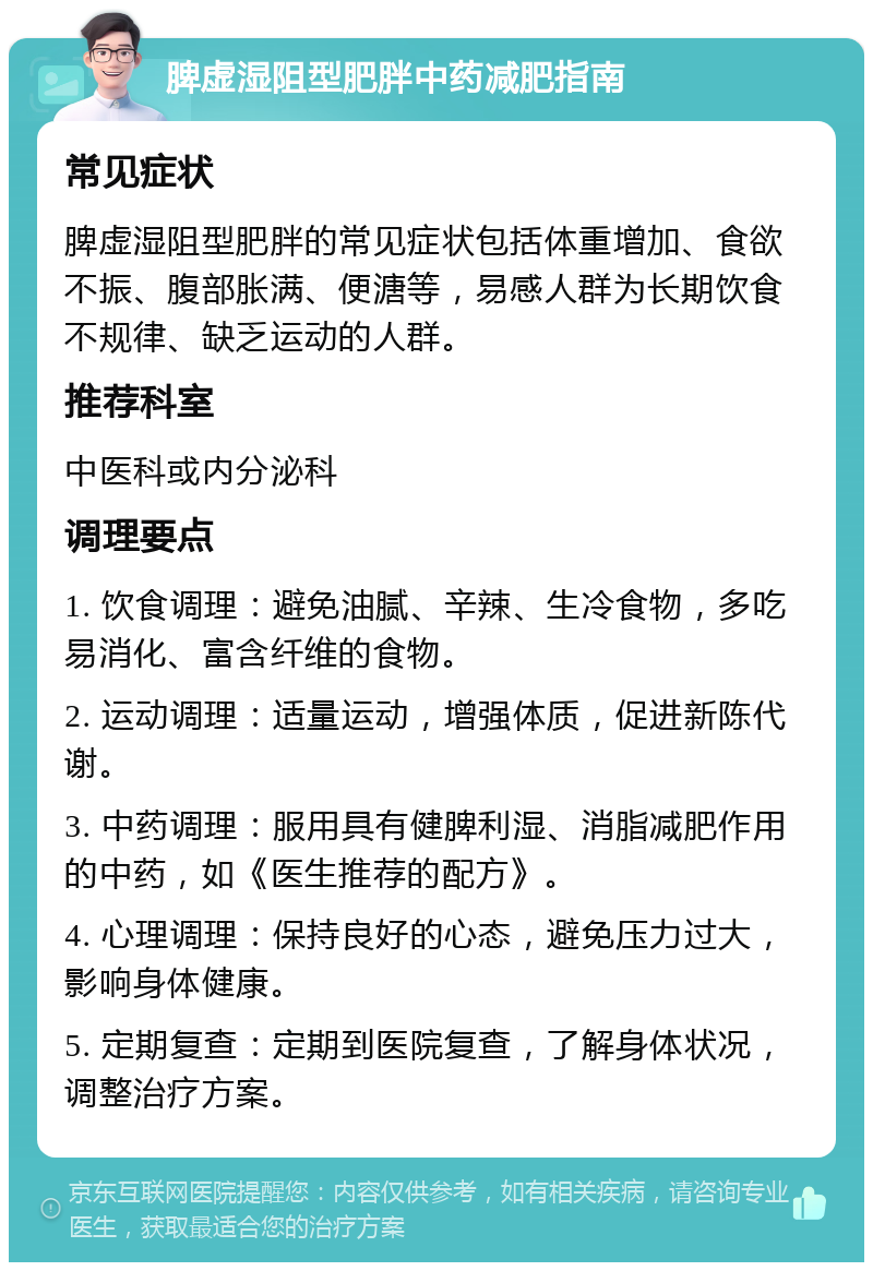 脾虚湿阻型肥胖中药减肥指南 常见症状 脾虚湿阻型肥胖的常见症状包括体重增加、食欲不振、腹部胀满、便溏等，易感人群为长期饮食不规律、缺乏运动的人群。 推荐科室 中医科或内分泌科 调理要点 1. 饮食调理：避免油腻、辛辣、生冷食物，多吃易消化、富含纤维的食物。 2. 运动调理：适量运动，增强体质，促进新陈代谢。 3. 中药调理：服用具有健脾利湿、消脂减肥作用的中药，如《医生推荐的配方》。 4. 心理调理：保持良好的心态，避免压力过大，影响身体健康。 5. 定期复查：定期到医院复查，了解身体状况，调整治疗方案。