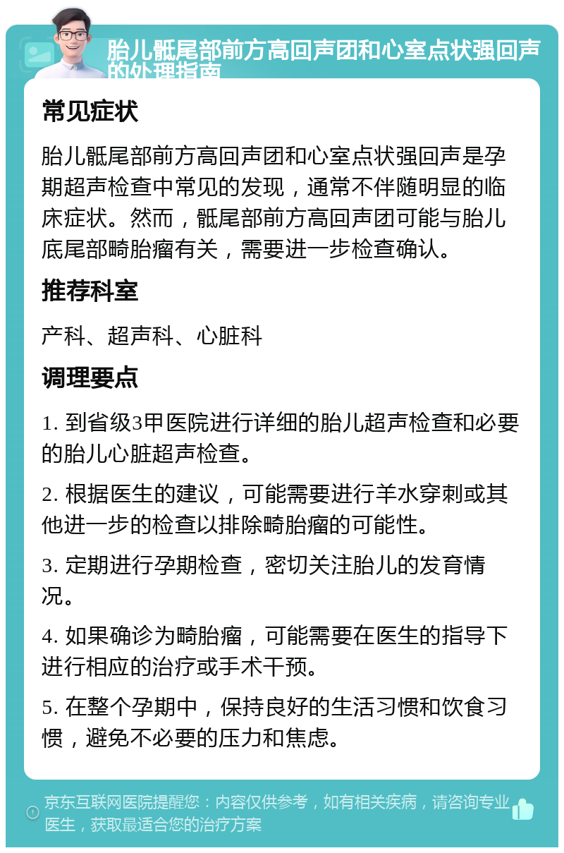 胎儿骶尾部前方高回声团和心室点状强回声的处理指南 常见症状 胎儿骶尾部前方高回声团和心室点状强回声是孕期超声检查中常见的发现，通常不伴随明显的临床症状。然而，骶尾部前方高回声团可能与胎儿底尾部畸胎瘤有关，需要进一步检查确认。 推荐科室 产科、超声科、心脏科 调理要点 1. 到省级3甲医院进行详细的胎儿超声检查和必要的胎儿心脏超声检查。 2. 根据医生的建议，可能需要进行羊水穿刺或其他进一步的检查以排除畸胎瘤的可能性。 3. 定期进行孕期检查，密切关注胎儿的发育情况。 4. 如果确诊为畸胎瘤，可能需要在医生的指导下进行相应的治疗或手术干预。 5. 在整个孕期中，保持良好的生活习惯和饮食习惯，避免不必要的压力和焦虑。