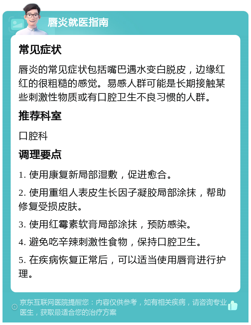 唇炎就医指南 常见症状 唇炎的常见症状包括嘴巴遇水变白脱皮，边缘红红的很粗糙的感觉。易感人群可能是长期接触某些刺激性物质或有口腔卫生不良习惯的人群。 推荐科室 口腔科 调理要点 1. 使用康复新局部湿敷，促进愈合。 2. 使用重组人表皮生长因子凝胶局部涂抹，帮助修复受损皮肤。 3. 使用红霉素软膏局部涂抹，预防感染。 4. 避免吃辛辣刺激性食物，保持口腔卫生。 5. 在疾病恢复正常后，可以适当使用唇膏进行护理。