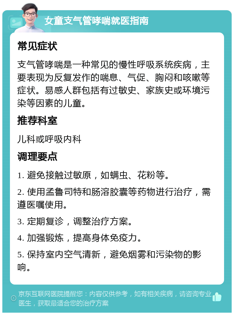 女童支气管哮喘就医指南 常见症状 支气管哮喘是一种常见的慢性呼吸系统疾病，主要表现为反复发作的喘息、气促、胸闷和咳嗽等症状。易感人群包括有过敏史、家族史或环境污染等因素的儿童。 推荐科室 儿科或呼吸内科 调理要点 1. 避免接触过敏原，如螨虫、花粉等。 2. 使用孟鲁司特和肠溶胶囊等药物进行治疗，需遵医嘱使用。 3. 定期复诊，调整治疗方案。 4. 加强锻炼，提高身体免疫力。 5. 保持室内空气清新，避免烟雾和污染物的影响。